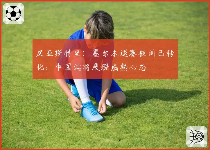 皮亚斯特里：墨尔本退赛教训已转化，中国站将展现成熟心态