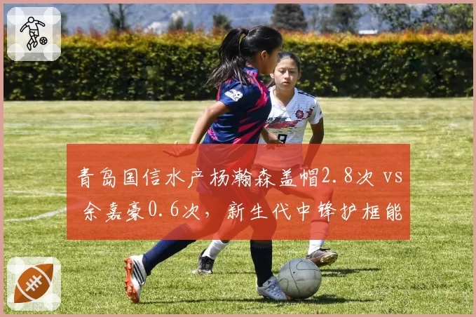 青岛国信水产杨瀚森盖帽2.8次 vs 余嘉豪0.6次,新生代中锋护框能力全面碾压