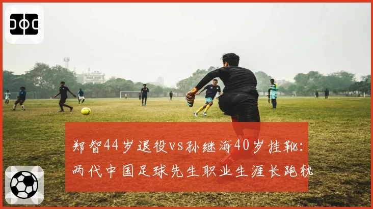 郑智44岁退役vs孙继海40岁挂靴:两代中国足球先生职业生涯长跑轨迹对照