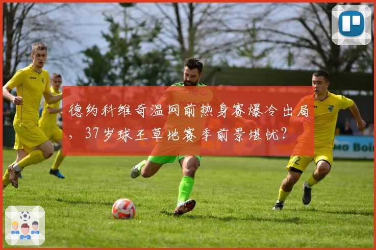 德约科维奇温网前热身赛爆冷出局,37岁球王草地赛季前景堪忧?
