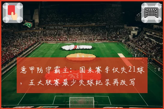 意甲防守霸主:国米赛季仅失21球,五大联赛最少失球纪录再改写