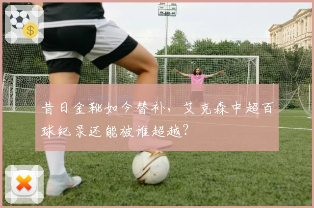 昔日金靴如今替补,艾克森中超百球纪录还能被谁超越?