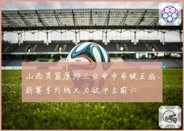 山西男篮原帅三分命中率破五成,新赛季外线火力欲冲击前六