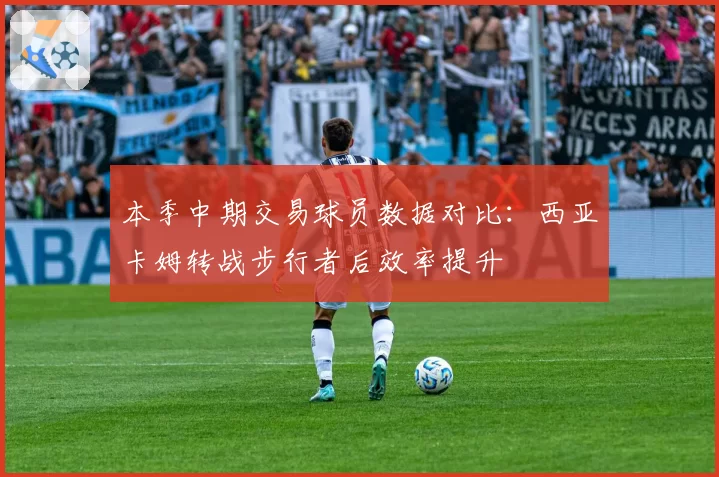 本季中期交易球员数据对比：西亚卡姆转战步行者后效率提升