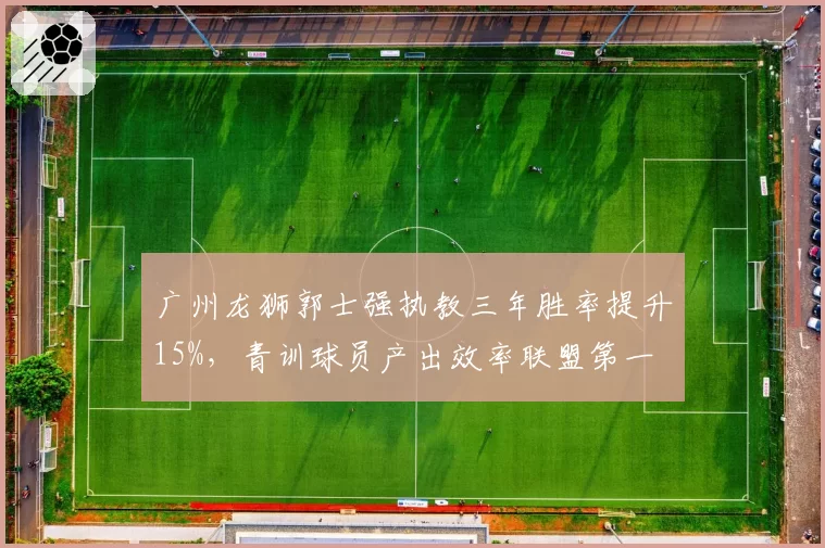 广州龙狮郭士强执教三年胜率提升15%,青训球员产出效率联盟第一