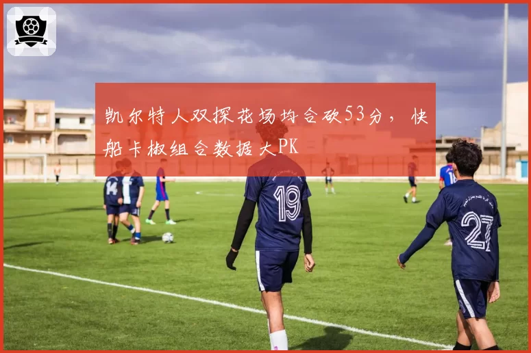 凯尔特人双探花场均合砍53分,快船卡椒组合数据大PK