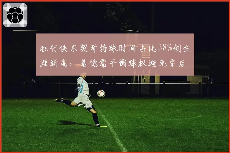 独行侠东契奇持球时间占比38%创生涯新高,基德需平衡球权避免季后赛体能危机