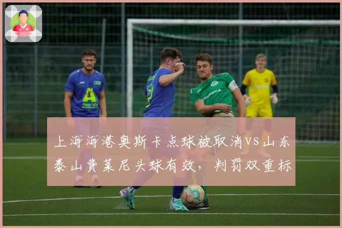 上海海港奥斯卡点球被取消vs山东泰山费莱尼头球有效,判罚双重标准引热议