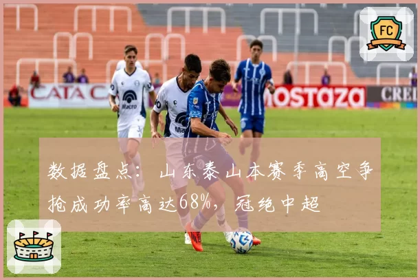 数据盘点:山东泰山本赛季高空争抢成功率高达68%,冠绝中超