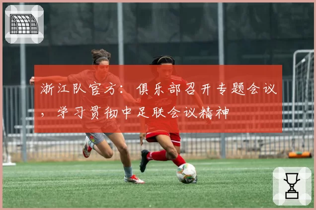 浙江队官方：俱乐部召开专题会议，学习贯彻中足联会议精神