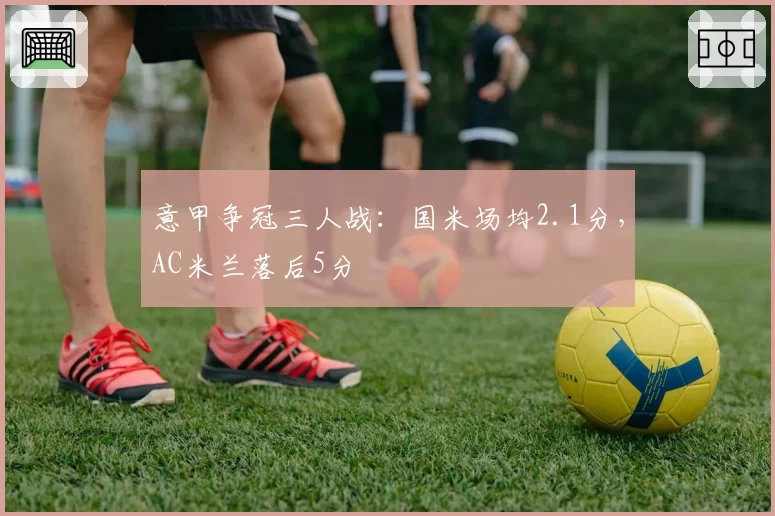 意甲争冠三人战：国米场均2.1分，AC米兰落后5分