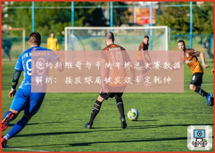德约科维奇与辛纳年终总决赛数据解析：接发球局破发效率定乾坤
