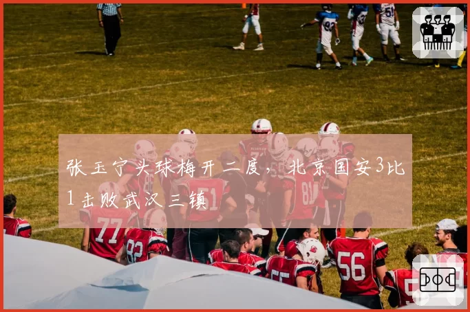 张玉宁头球梅开二度,北京国安3比1击败武汉三镇
