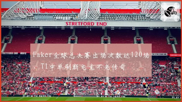 Faker全球总决赛出场次数达120场,T1中单刷新电竞不老传奇