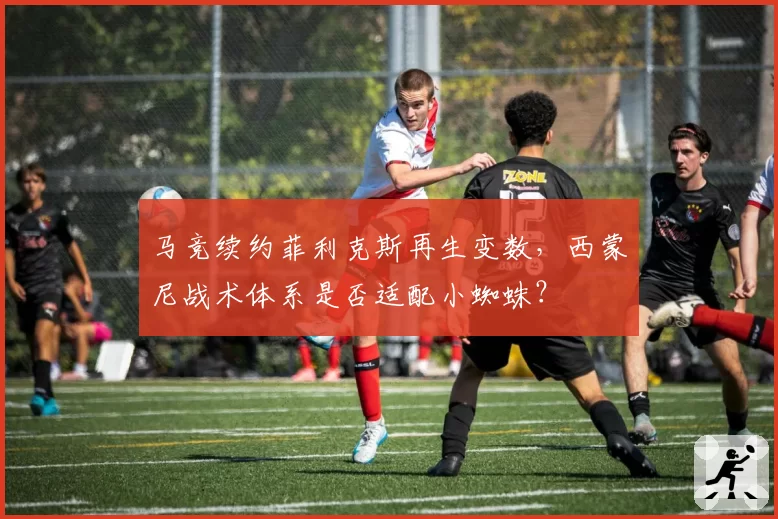 马竞续约菲利克斯再生变数,西蒙尼战术体系是否适配小蜘蛛?