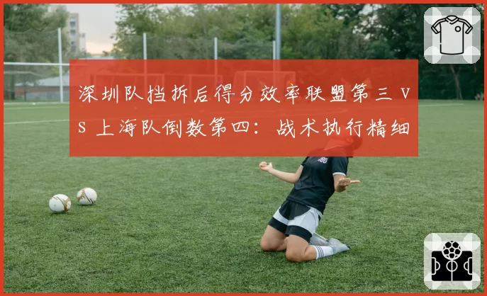 深圳队挡拆后得分效率联盟第三 vs 上海队倒数第四：战术执行精细度分化明显