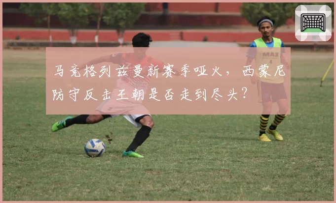马竞格列兹曼新赛季哑火,西蒙尼防守反击王朝是否走到尽头?
