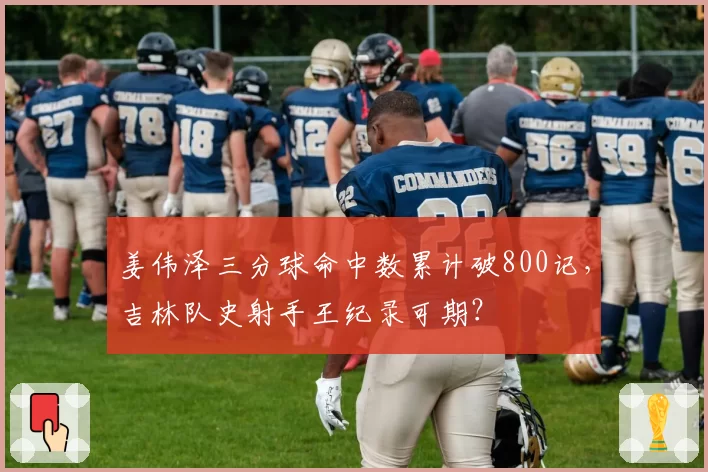 姜伟泽三分球命中数累计破800记,吉林队史射手王纪录可期?