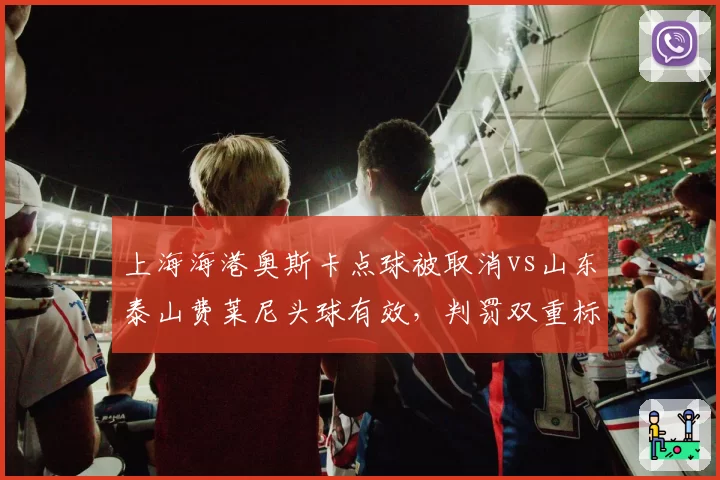 上海海港奥斯卡点球被取消vs山东泰山费莱尼头球有效,判罚双重标准引热议