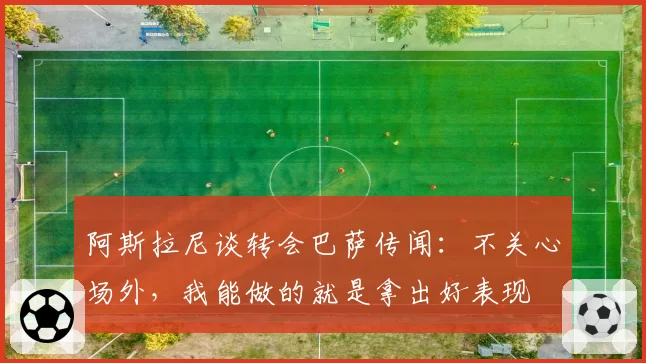 阿斯拉尼谈转会巴萨传闻：不关心场外，我能做的就是拿出好表现