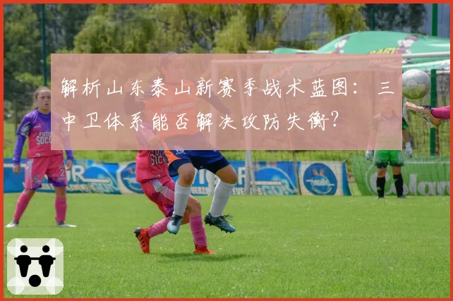解析山东泰山新赛季战术蓝图：三中卫体系能否解决攻防失衡？