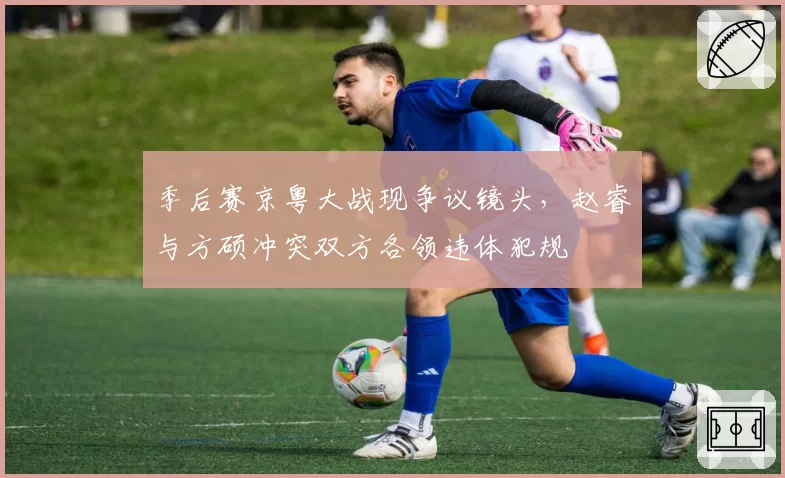 季后赛京粤大战现争议镜头，赵睿与方硕冲突双方各领违体犯规