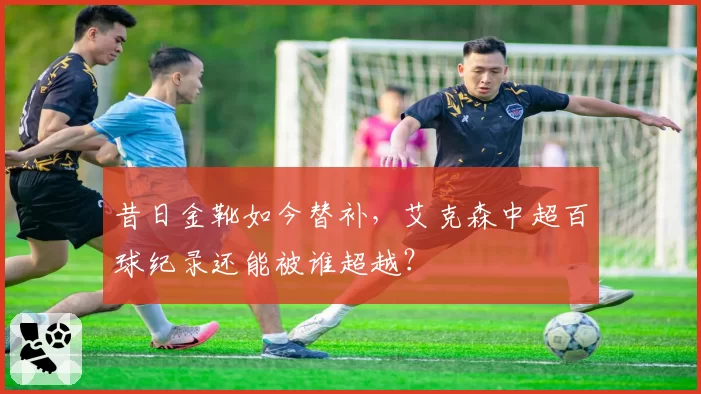 昔日金靴如今替补,艾克森中超百球纪录还能被谁超越?