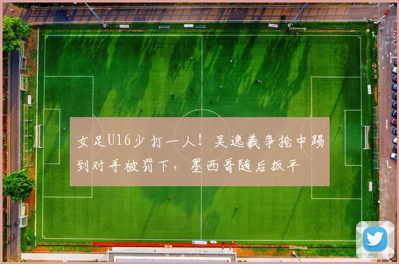 女足U16少打一人！吴逸羲争抢中踢到对手被罚下，墨西哥随后扳平