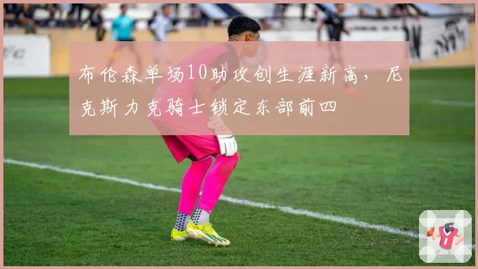 布伦森单场10助攻创生涯新高,尼克斯力克骑士锁定东部前四