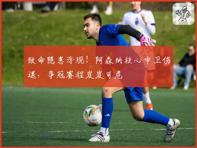 致命隐患浮现！阿森纳核心中卫伤退，争冠赛程岌岌可危