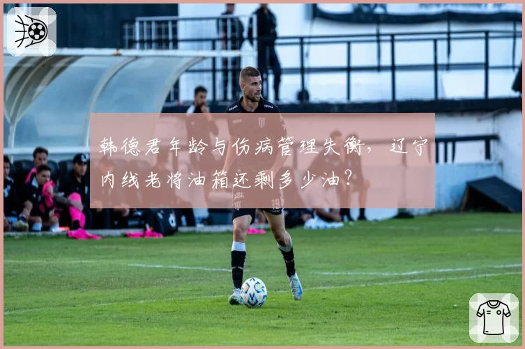 韩德君年龄与伤病管理失衡，辽宁内线老将油箱还剩多少油？