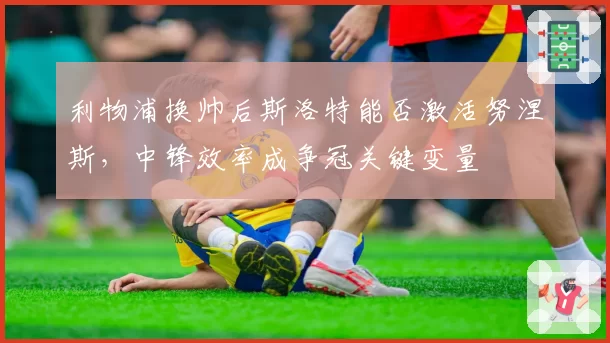 利物浦换帅后斯洛特能否激活努涅斯,中锋效率成争冠关键变量
