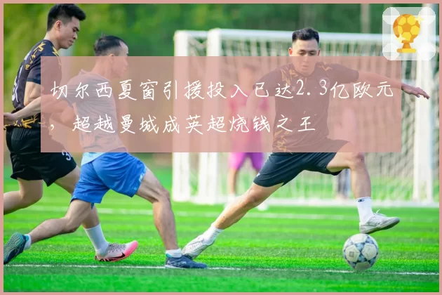 切尔西夏窗引援投入已达2.3亿欧元,超越曼城成英超烧钱之王