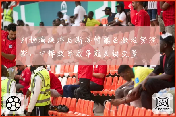 利物浦换帅后斯洛特能否激活努涅斯,中锋效率成争冠关键变量