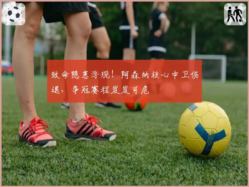 致命隐患浮现！阿森纳核心中卫伤退，争冠赛程岌岌可危