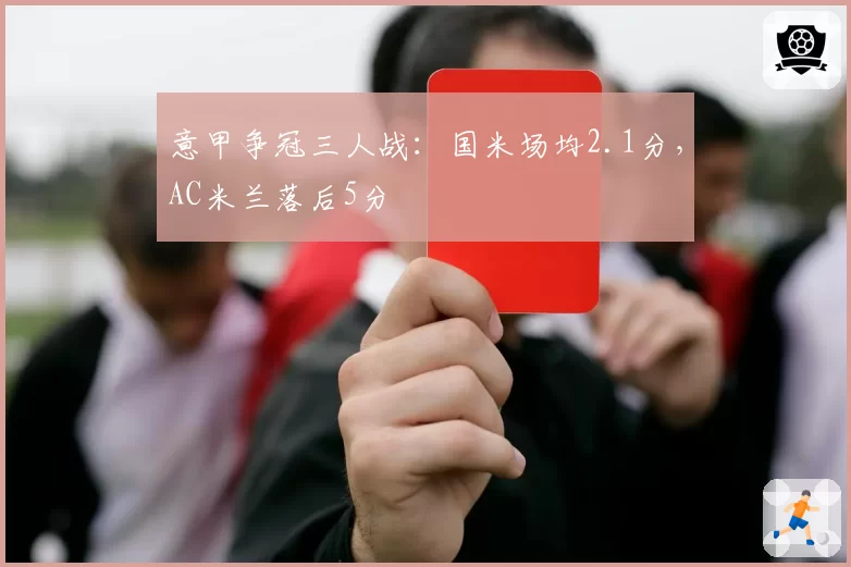意甲争冠三人战：国米场均2.1分，AC米兰落后5分