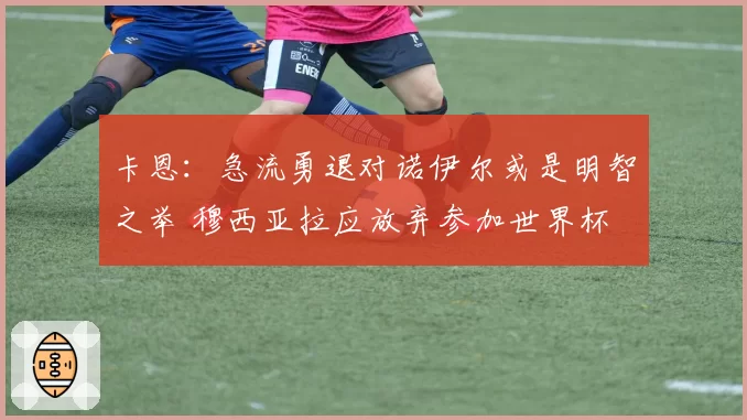 卡恩：急流勇退对诺伊尔或是明智之举 穆西亚拉应放弃参加世界杯