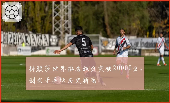 孙颖莎世界排名积分突破20000分，创女子乒坛历史新高