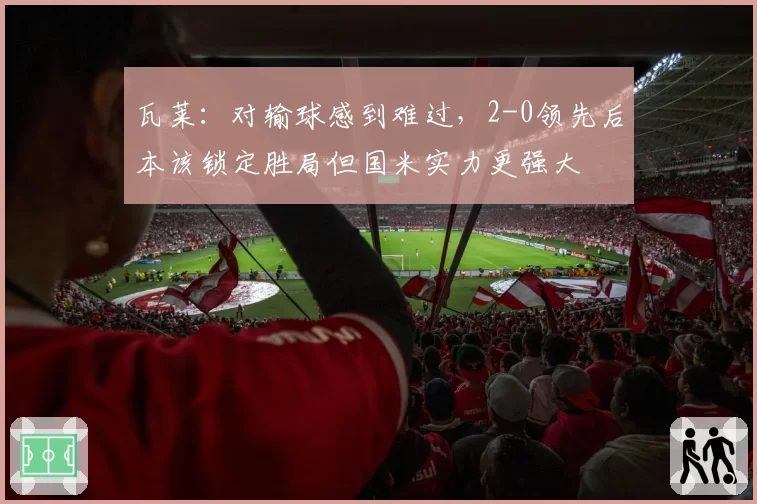 瓦莱:对输球感到难过,2-0领先后本该锁定胜局但国米实力更强大