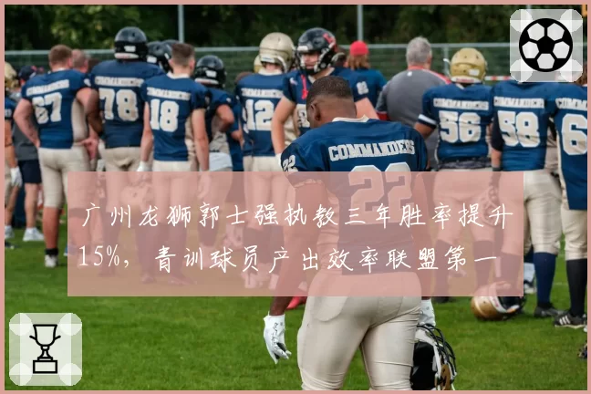 广州龙狮郭士强执教三年胜率提升15%,青训球员产出效率联盟第一