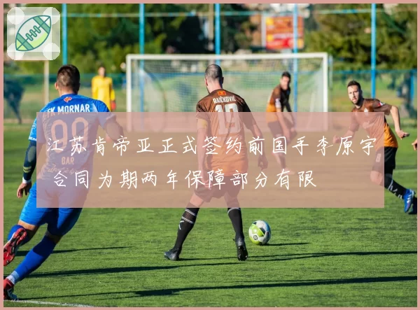 江苏肯帝亚正式签约前国手李原宇 合同为期两年保障部分有限