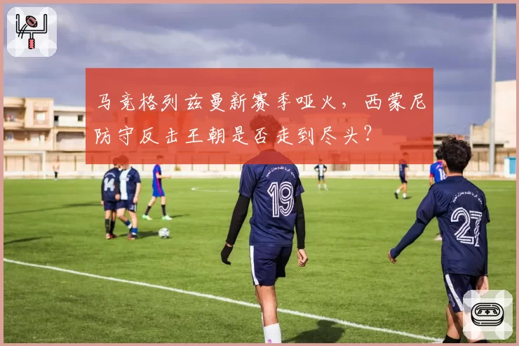 马竞格列兹曼新赛季哑火,西蒙尼防守反击王朝是否走到尽头?