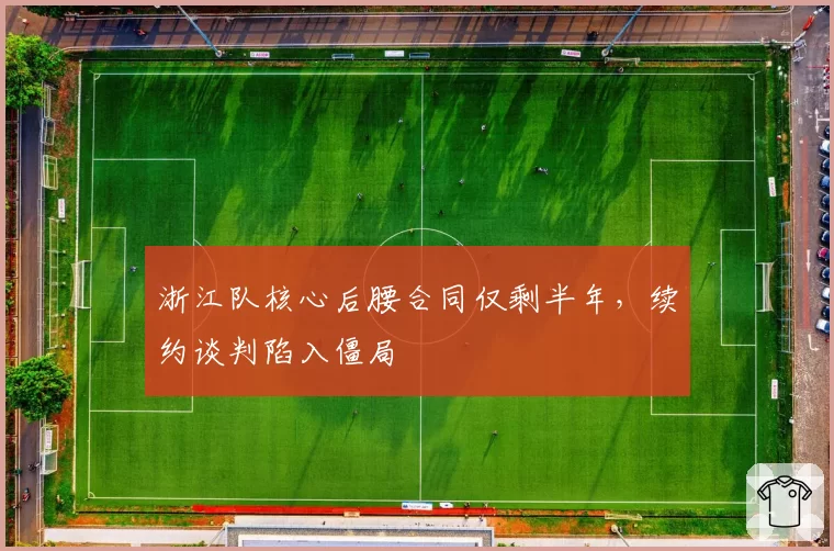 浙江队核心后腰合同仅剩半年，续约谈判陷入僵局