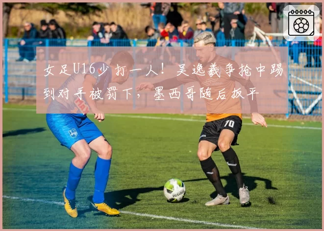 女足U16少打一人！吴逸羲争抢中踢到对手被罚下，墨西哥随后扳平