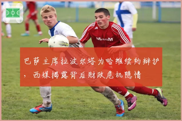 巴萨主席拉波尔塔为哈维续约辩护，西媒揭露背后财政危机隐情