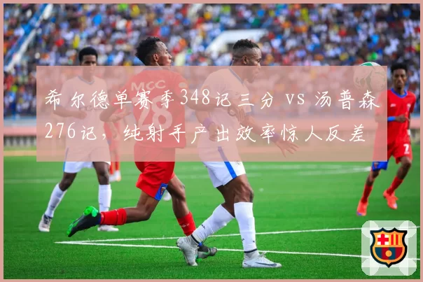 希尔德单赛季348记三分 vs 汤普森276记，纯射手产出效率惊人反差