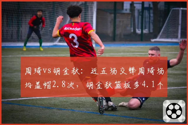 周琦vs胡金秋：近五场交锋周琦场均盖帽2.8次，胡金秋篮板多4.1个