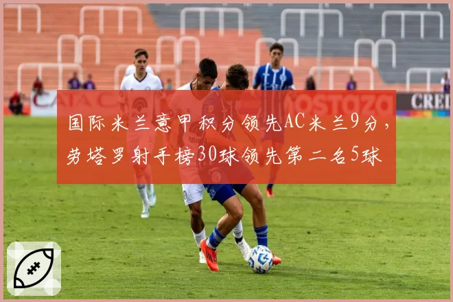 国际米兰意甲积分领先AC米兰9分,劳塔罗射手榜30球领先第二名5球