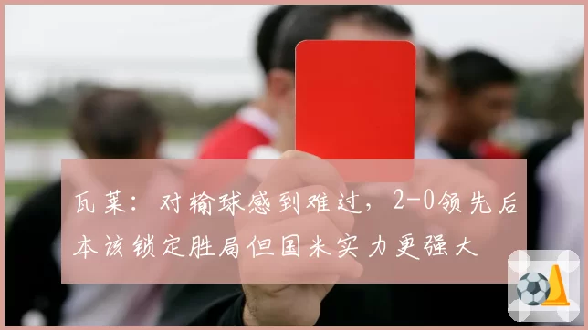 瓦莱:对输球感到难过,2-0领先后本该锁定胜局但国米实力更强大