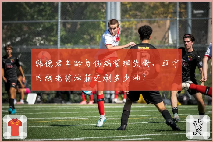 韩德君年龄与伤病管理失衡，辽宁内线老将油箱还剩多少油？